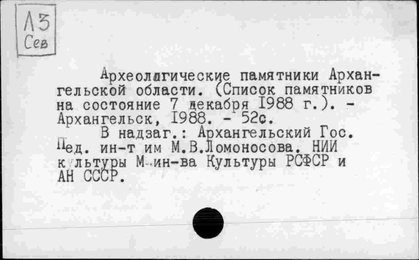 ﻿A3 Сев
Археологические памятники Архангельской области. (Список памятников на состояние 7 декабря 1988 г.). -Архангельск, 1988. -52с.
В надзаг.: Архангельский Гос. *1ед. ин-т им М.В.Ломоносова. НИИ к льт^ы М -ин-ва Культуры РСФСР и